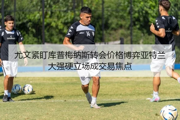 尤文紧盯库普梅纳斯转会价格博弈亚特兰大强硬立场成交易焦点