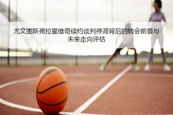 尤文图斯弗拉霍维奇续约谈判停滞背后的转会前景与未来走向评估