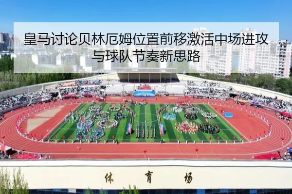 皇马讨论贝林厄姆位置前移激活中场进攻与球队节奏新思路