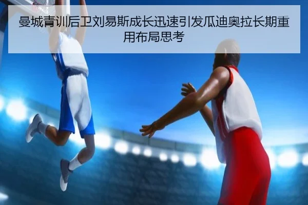 曼城青训后卫刘易斯成长迅速引发瓜迪奥拉长期重用布局思考